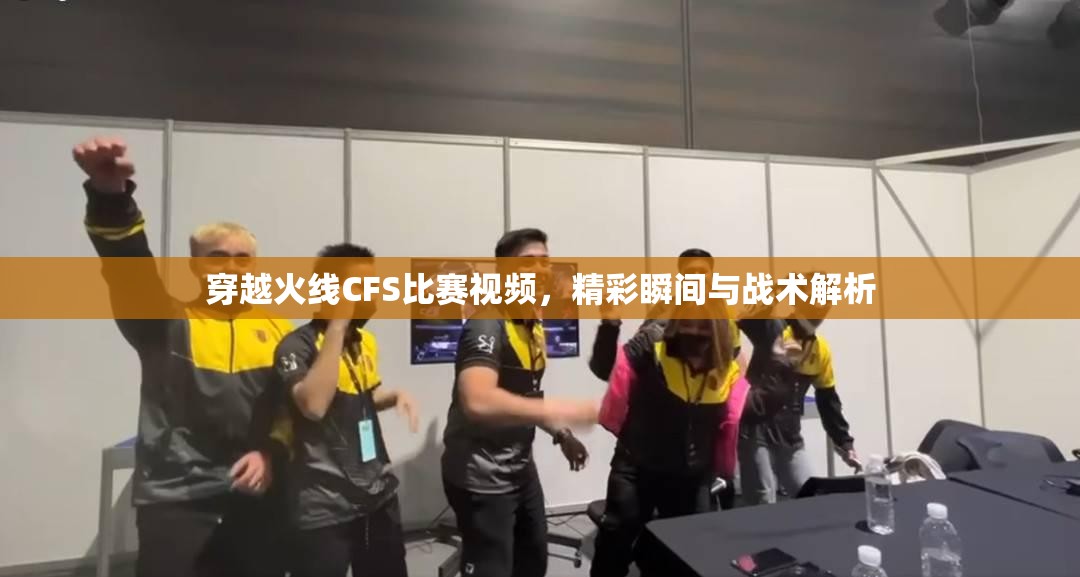 穿越火线CFS比赛视频，精彩瞬间与战术解析